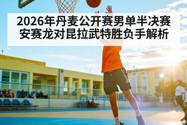 2026年丹麦公开赛男单半决赛安赛龙对昆拉武特胜负手解析