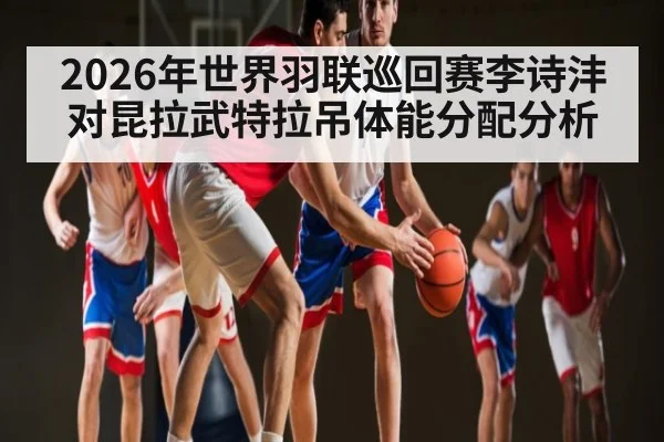 2026年世界羽联巡回赛李诗沣对昆拉武特拉吊体能分配分析